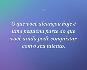 O que você alcançou hoje é uma pequena parte do que você ainda pode conquistar com o seu talento.