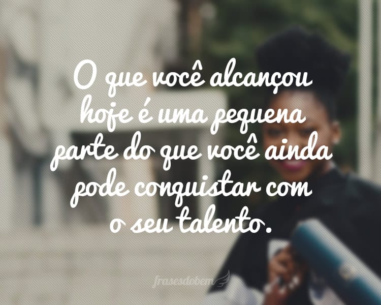 O que você alcançou hoje é uma pequena parte do que você ainda pode conquistar com o seu talento.