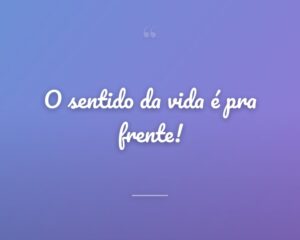 O sentido da vida é pra frente!
