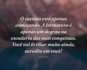 O sucesso está apenas começando. A formatura é apenas um degrau na escadaria das suas conquistas. Você vai brilhar muito ainda, acredite em você!