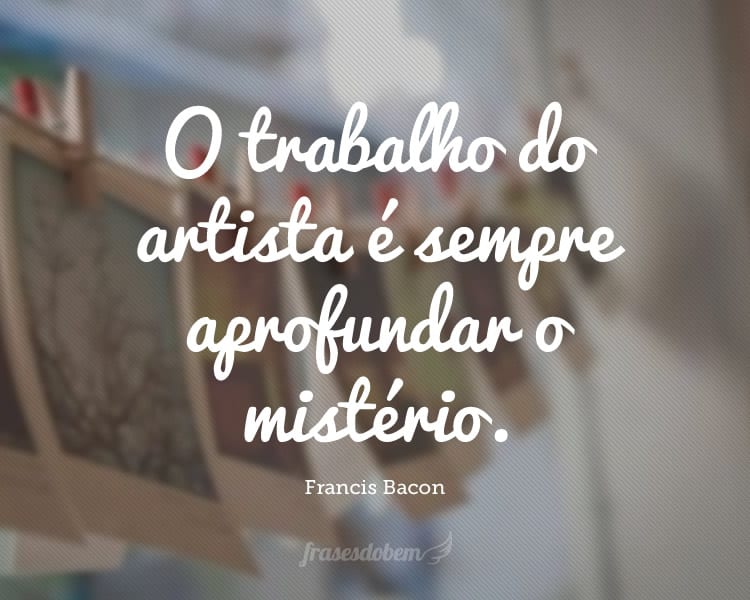 O trabalho do artista é sempre aprofundar o mistério.