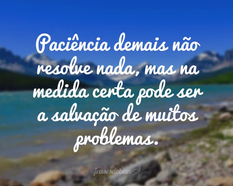 Paciência demais não resolve nada, mas na medida certa pode ser a salvação de muitos problemas.