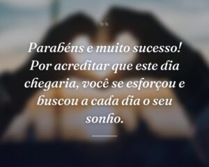 Parabéns e muito sucesso! Por acreditar que este dia chegaria, você se esforçou e buscou a cada dia o seu sonho.