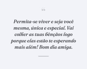 Permita-se viver e seja você mesma, única e especial. Vai colher as tuas bênçãos logo porque elas estão te esperando mais além! Bom dia amiga.