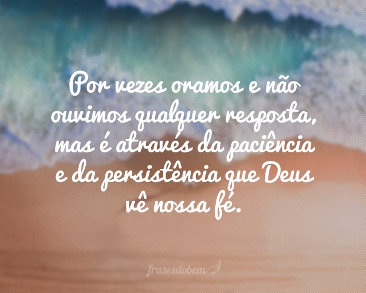 Por vezes oramos e não ouvimos qualquer resposta, mas é através da paciência e da persistência que Deus vê nossa fé.