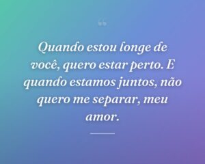 Quando estou longe de você, quero estar perto. E quando estamos juntos, não quero me separar, meu amor.
