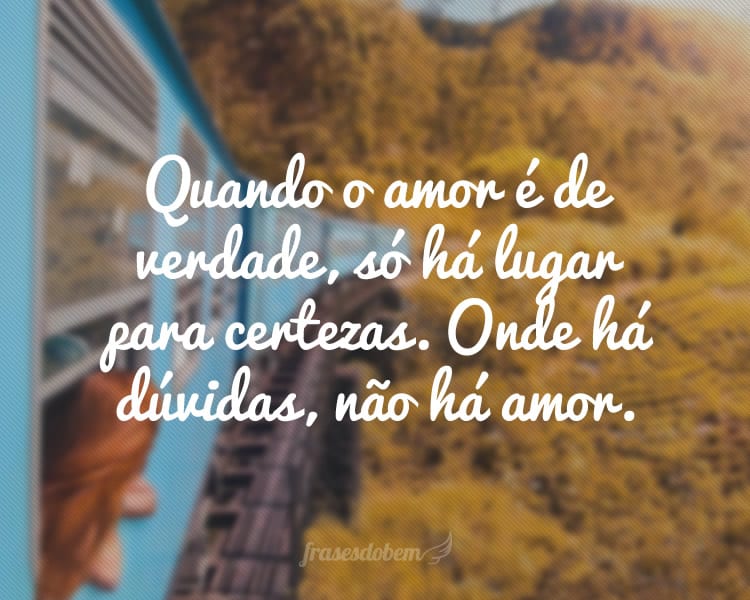 Quando o amor é de verdade, só há lugar para certezas. Onde há dúvidas, não há amor.