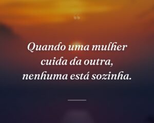 Quando uma mulher cuida da outra, nenhuma está sozinha.