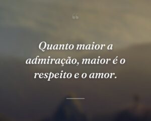 Quanto maior a admiração, maior é o respeito e o amor.