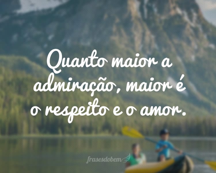 Quanto maior a admiração, maior é o respeito e o amor.