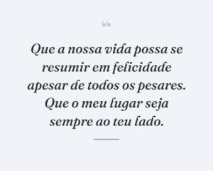 Que a nossa vida possa se resumir em felicidade apesar de todos os pesares. Que o meu lugar seja sempre ao teu lado.