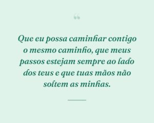 Que eu possa caminhar contigo o mesmo caminho, que meus passos estejam sempre ao lado dos teus e que tuas mãos não soltem as minhas.
