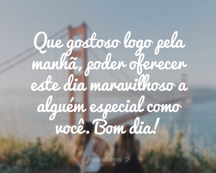 Que gostoso logo pela manhã, poder oferecer este dia maravilhoso a alguém especial como você. Bom dia!