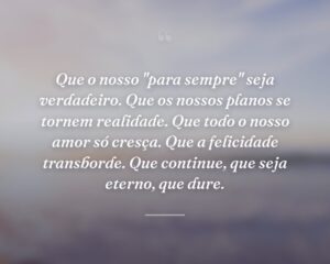 Que o nosso "para sempre" seja verdadeiro. Que os nossos planos se tornem realidade. Que todo o nosso amor só cresça. Que a felicidade transborde. Que continue, que seja eterno, que dure.