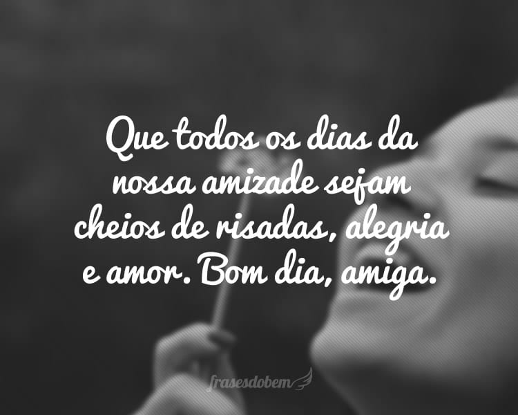 Que todos os dias da nossa amizade sejam cheios de risadas, alegria e amor. Bom dia, amiga.