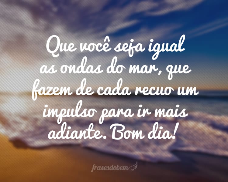 Que você seja igual as ondas do mar, que fazem de cada recuo um impulso para ir mais adiante. Bom dia!