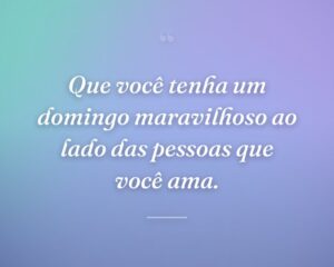 Que você tenha um domingo maravilhoso ao lado das pessoas que você ama.