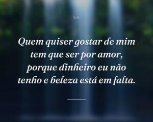 Quem quiser gostar de mim tem que ser por amor, porque dinheiro eu não tenho e beleza está em falta.