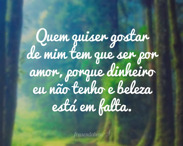 Quem quiser gostar de mim tem que ser por amor, porque dinheiro eu não tenho e beleza está em falta.