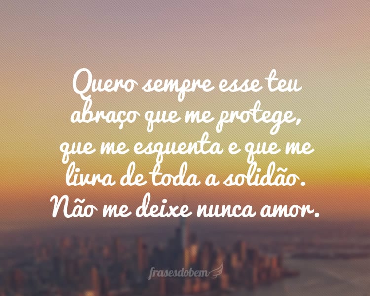 Quero sempre esse teu abraço que me protege, que me esquenta e que me livra de toda a solidão. Não me deixe nunca amor.