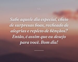 Sabe aquele dia especial, cheio de surpresas boas, recheado de alegrias e repleto de bênçãos? Então, é assim que eu desejo para você. Bom dia!