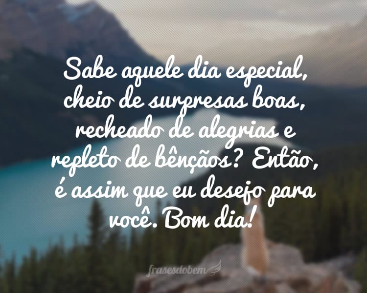 Sabe aquele dia especial, cheio de surpresas boas, recheado de alegrias e repleto de bÃªnÃ§Ã£os? EntÃ£o, Ã© assim que eu desejo para vocÃª. Bom dia!