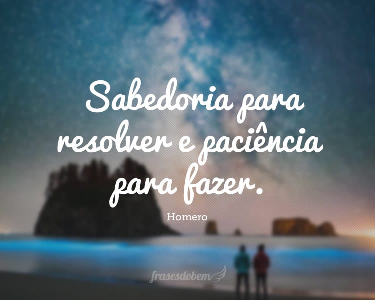 Sabedoria para resolver e paciência para fazer.