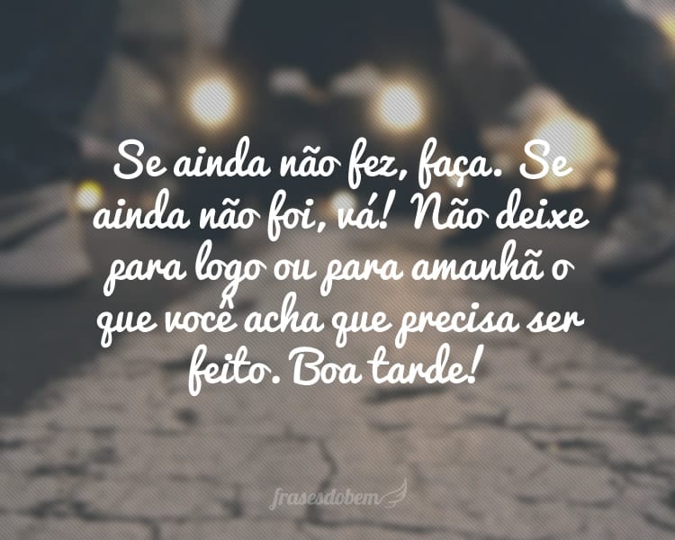 Se ainda não fez, faça. Se ainda não foi, vá! Não deixe para logo ou para amanhã o que você acha que precisa ser feito. Boa tarde!