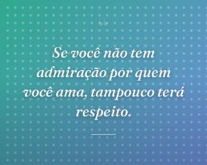 Se você não tem admiração por quem você ama, tampouco terá respeito.