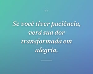 Se você tiver paciência, verá sua dor transformada em alegria.