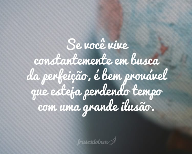 Se você vive constantemente em busca da perfeição, é bem provável que esteja perdendo tempo com uma grande ilusão.