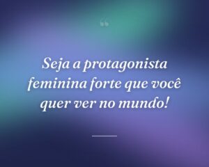 Seja a protagonista feminina forte que você quer ver no mundo!