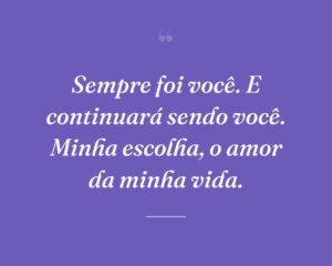 Sempre foi você. E continuará sendo você. Minha escolha, o amor da minha vida.