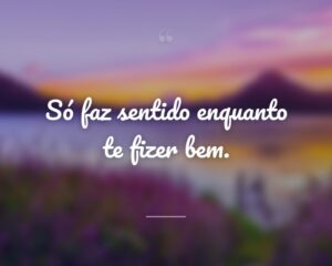 Só faz sentido enquanto te fizer bem.