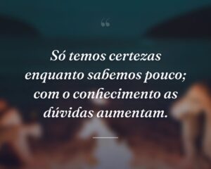 Só temos certezas enquanto sabemos pouco; com o conhecimento as dúvidas aumentam.