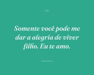 Somente você pode me dar a alegria de viver filho. Eu te amo.