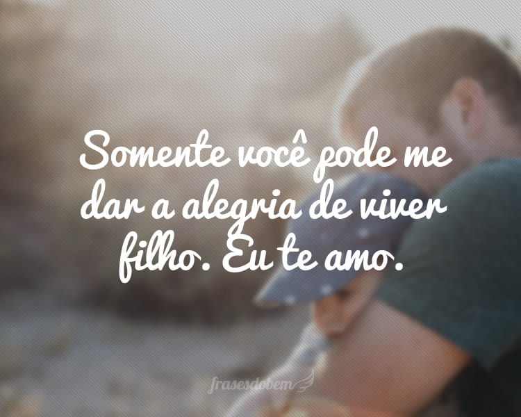 Somente você pode me dar a alegria de viver filho. Eu te amo.