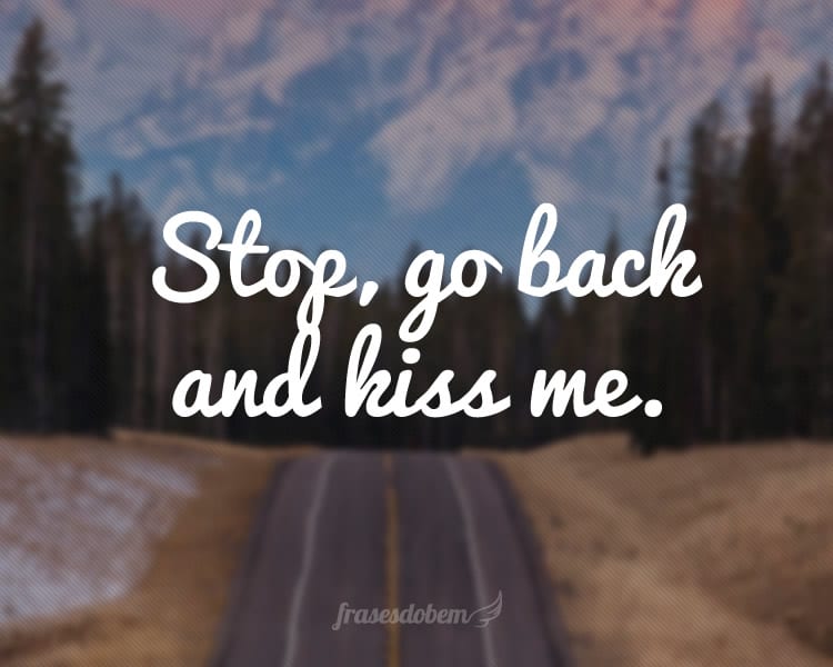 Stop, go back and kiss me.