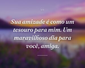 Sua amizade é como um tesouro para mim. Um maravilhoso dia para você, amiga.