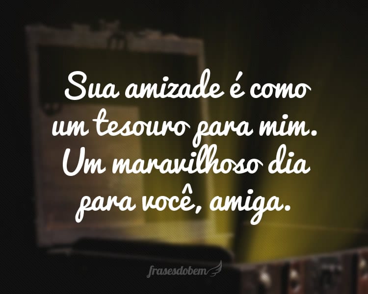 Sua amizade é como um tesouro para mim. Um maravilhoso dia para você, amiga.