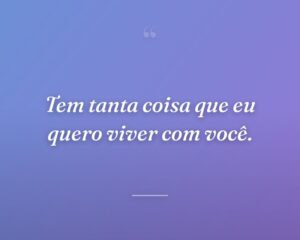 Tem tanta coisa que eu quero viver com você.