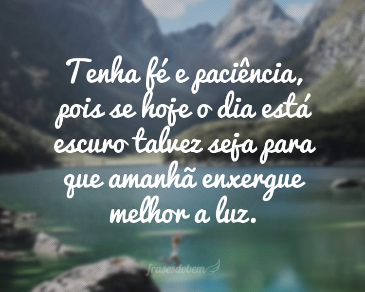 Tenha fé e paciência, pois se hoje o dia está escuro talvez seja para que amanhã enxergue melhor a luz.