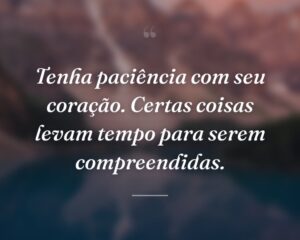 Tenha paciência com seu coração. Certas coisas levam tempo para serem compreendidas.