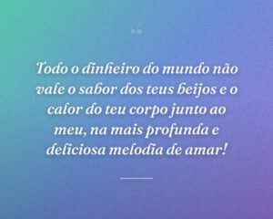 Todo o dinheiro do mundo não vale o sabor dos teus beijos e o calor do teu corpo junto ao meu, na mais profunda e deliciosa melodia de amar!