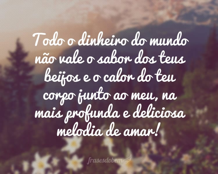 Todo o dinheiro do mundo não vale o sabor dos teus beijos e o calor do teu corpo junto ao meu, na mais profunda e deliciosa melodia de amar!