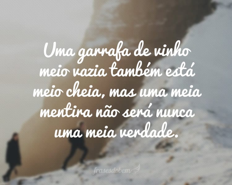 Uma garrafa de vinho meio vazia também está meio cheia, mas uma meia mentira não será nunca uma meia verdade.