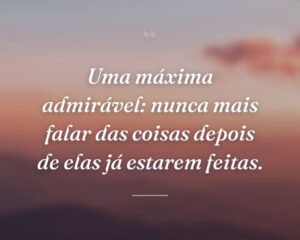 Uma máxima admirável: nunca mais falar das coisas depois de elas já estarem feitas.