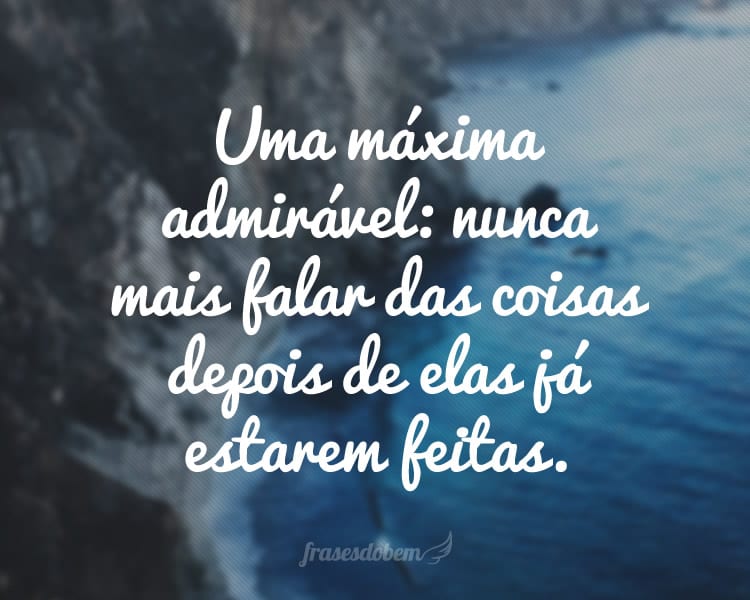 Uma máxima admirável: nunca mais falar das coisas depois de elas já estarem feitas.