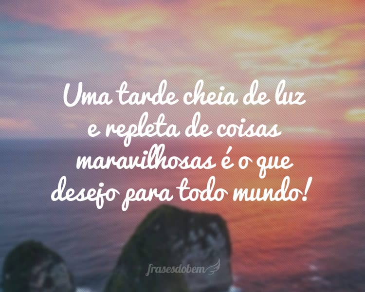 Uma tarde cheia de luz e repleta de coisas maravilhosas é o que desejo para todo mundo!
