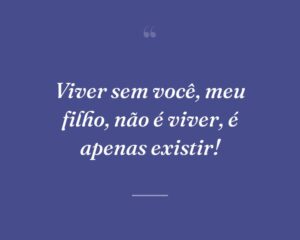Viver sem você, meu filho, não é viver, é apenas existir!